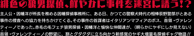 主人公・因幡洋が所長を務める因幡探偵事務所に、ある日、かつての警察犬時代の相棒接荻野警部がとある事件の捜査への協力を持ちかけてくる。その事件の首謀者はイタリアンマフィアのボス、首領・ヴァレンティーノであった。赤毛の毛フェチ狼男探偵・因幡洋と愉快な仲間達が、（明らかにヤギにしか見えない）首領・ヴァレンティーノの野望に、割とグダグダに立ち向かう新感覚のヤギ大量毛探偵ギャグ物語！！